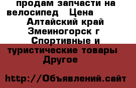продам запчасти на велосипед › Цена ­ 3 000 - Алтайский край, Змеиногорск г. Спортивные и туристические товары » Другое   